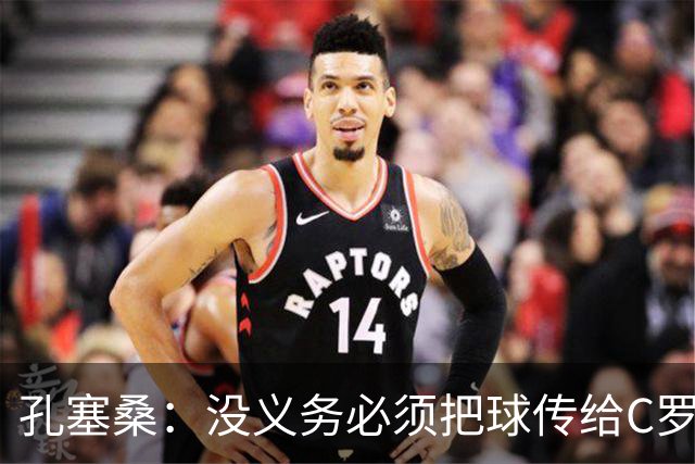 孔塞桑：没义务必须把球传给C罗 会传给位置更好的队友